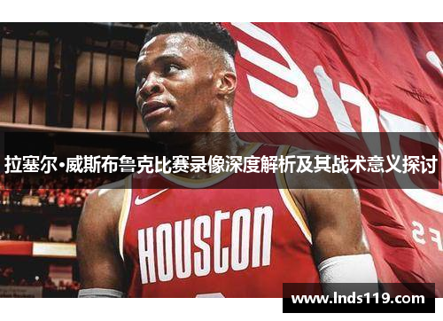 拉塞尔·威斯布鲁克比赛录像深度解析及其战术意义探讨