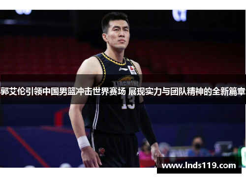 郭艾伦引领中国男篮冲击世界赛场 展现实力与团队精神的全新篇章