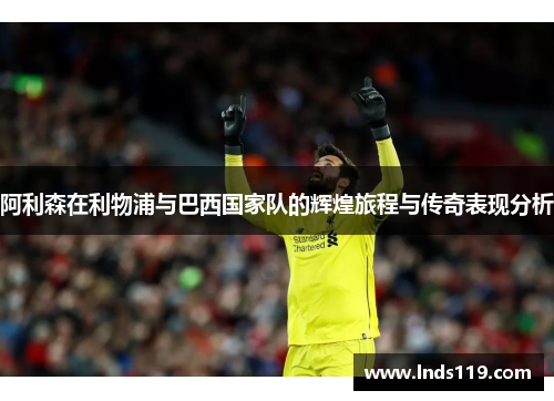 阿利森在利物浦与巴西国家队的辉煌旅程与传奇表现分析