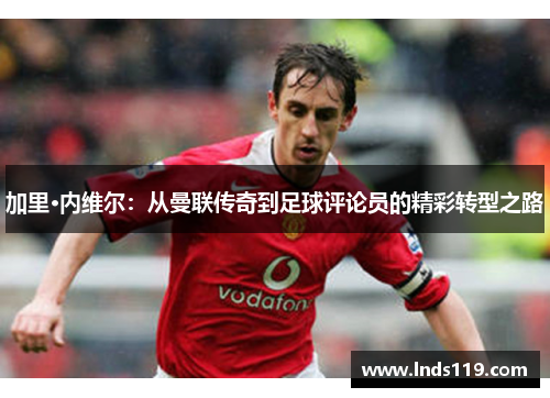 加里·内维尔：从曼联传奇到足球评论员的精彩转型之路