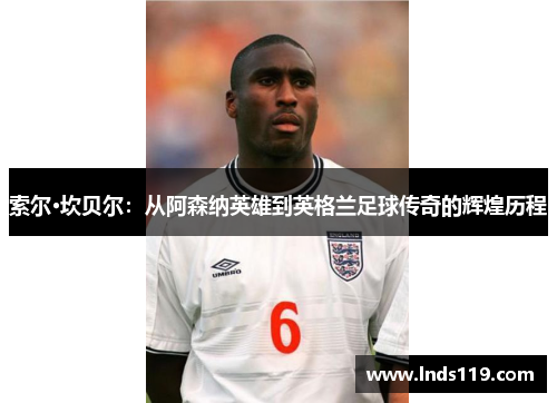 索尔·坎贝尔：从阿森纳英雄到英格兰足球传奇的辉煌历程