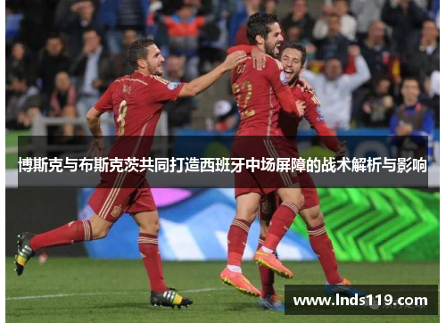 博斯克与布斯克茨共同打造西班牙中场屏障的战术解析与影响