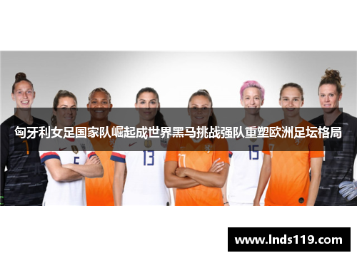 匈牙利女足国家队崛起成世界黑马挑战强队重塑欧洲足坛格局
