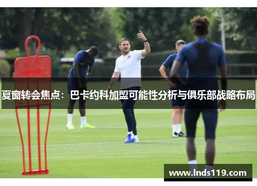 夏窗转会焦点：巴卡约科加盟可能性分析与俱乐部战略布局