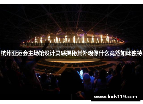 杭州亚运会主场馆设计灵感揭秘其外观像什么竟然如此独特