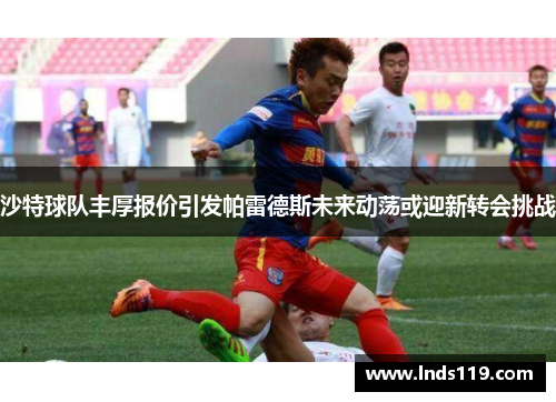 沙特球队丰厚报价引发帕雷德斯未来动荡或迎新转会挑战