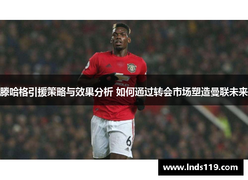 滕哈格引援策略与效果分析 如何通过转会市场塑造曼联未来