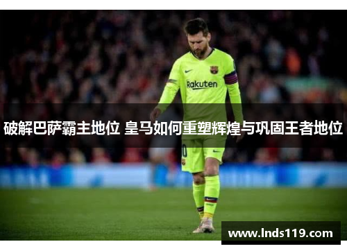 破解巴萨霸主地位 皇马如何重塑辉煌与巩固王者地位