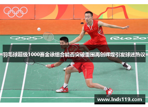 羽毛球超级1000赛金徐组合能否突破重围再创辉煌引发球迷热议