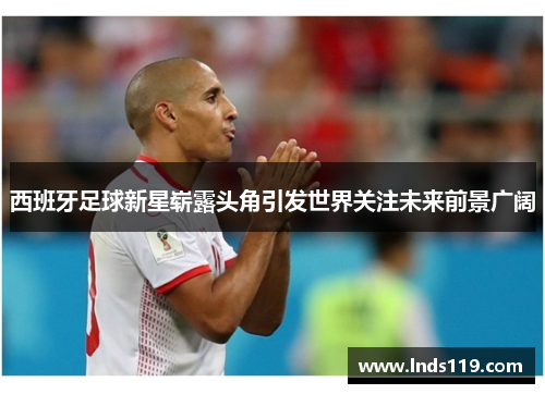西班牙足球新星崭露头角引发世界关注未来前景广阔