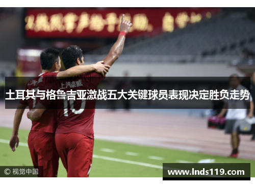 土耳其与格鲁吉亚激战五大关键球员表现决定胜负走势