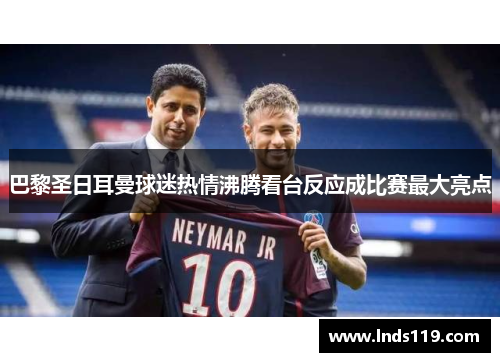 巴黎圣日耳曼球迷热情沸腾看台反应成比赛最大亮点